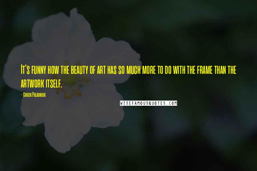 Chuck Palahniuk Quotes: It's funny how the beauty of art has so much more to do with the frame than the artwork itself.