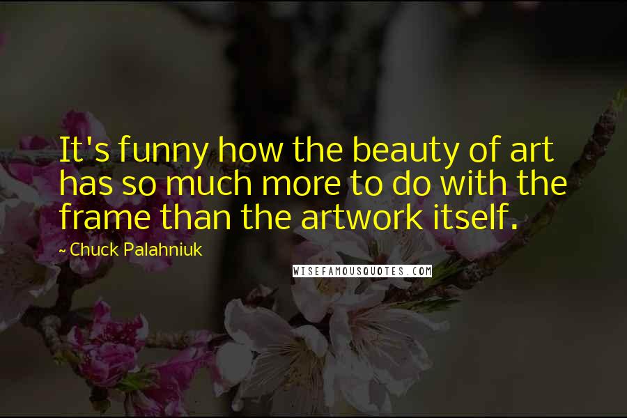 Chuck Palahniuk Quotes: It's funny how the beauty of art has so much more to do with the frame than the artwork itself.