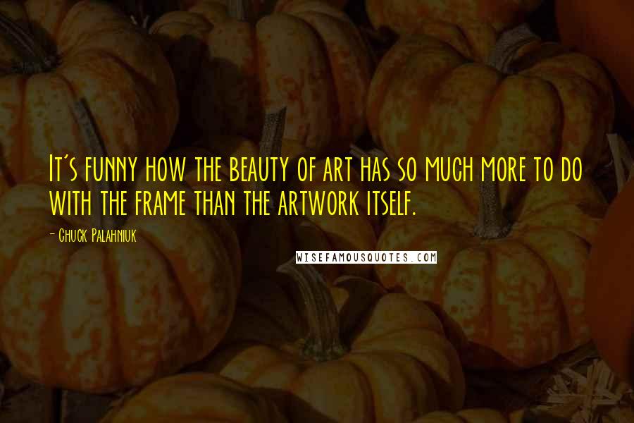 Chuck Palahniuk Quotes: It's funny how the beauty of art has so much more to do with the frame than the artwork itself.