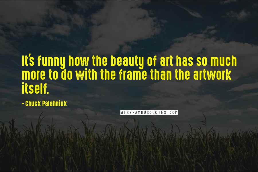 Chuck Palahniuk Quotes: It's funny how the beauty of art has so much more to do with the frame than the artwork itself.