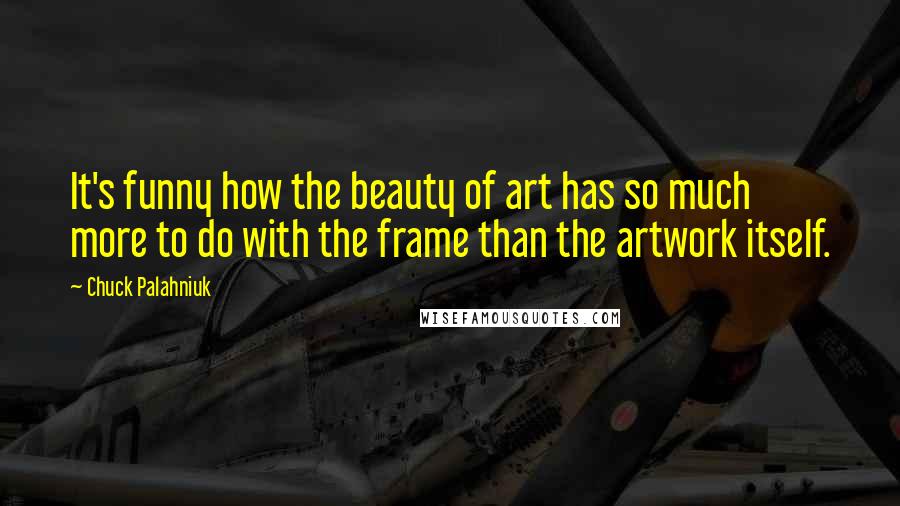 Chuck Palahniuk Quotes: It's funny how the beauty of art has so much more to do with the frame than the artwork itself.