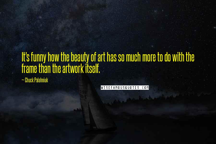 Chuck Palahniuk Quotes: It's funny how the beauty of art has so much more to do with the frame than the artwork itself.