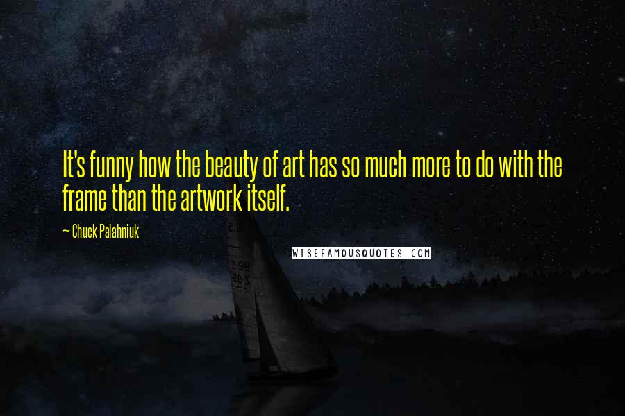 Chuck Palahniuk Quotes: It's funny how the beauty of art has so much more to do with the frame than the artwork itself.