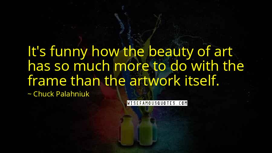 Chuck Palahniuk Quotes: It's funny how the beauty of art has so much more to do with the frame than the artwork itself.