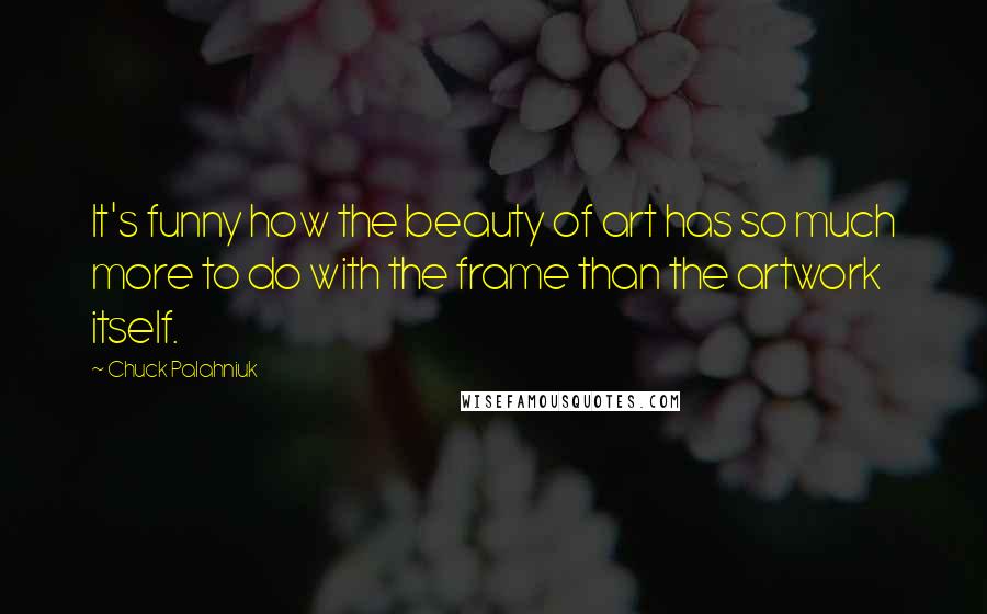 Chuck Palahniuk Quotes: It's funny how the beauty of art has so much more to do with the frame than the artwork itself.