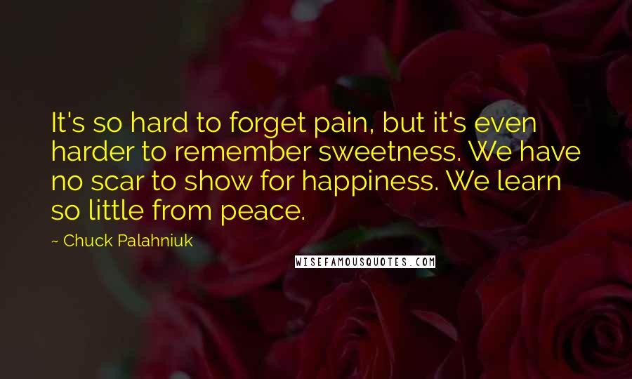 Chuck Palahniuk Quotes: It's so hard to forget pain, but it's even harder to remember sweetness. We have no scar to show for happiness. We learn so little from peace.