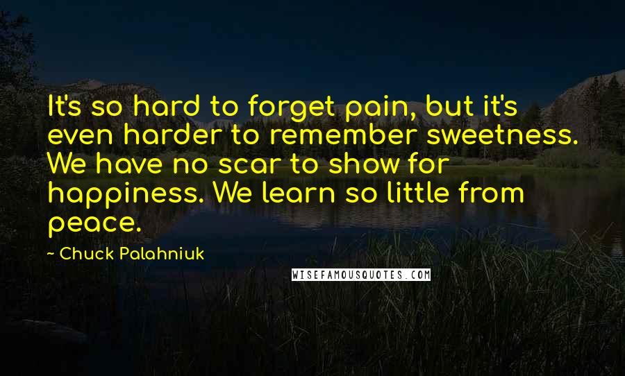 Chuck Palahniuk Quotes: It's so hard to forget pain, but it's even harder to remember sweetness. We have no scar to show for happiness. We learn so little from peace.