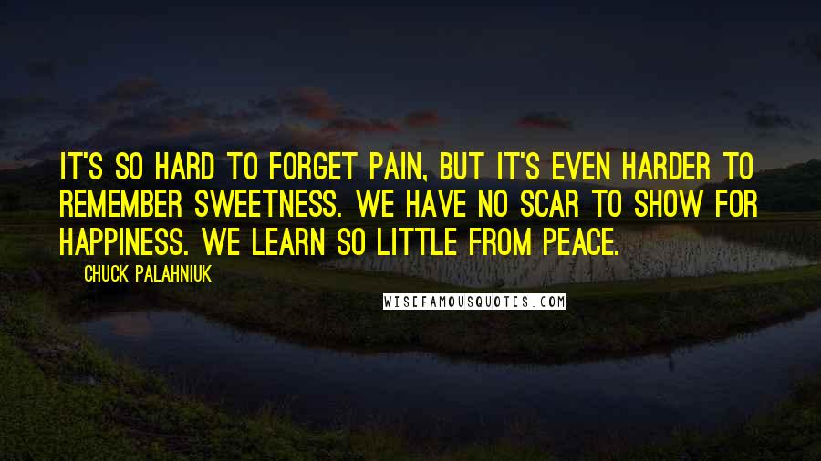 Chuck Palahniuk Quotes: It's so hard to forget pain, but it's even harder to remember sweetness. We have no scar to show for happiness. We learn so little from peace.