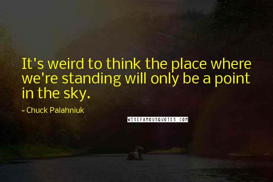 Chuck Palahniuk Quotes: It's weird to think the place where we're standing will only be a point in the sky.