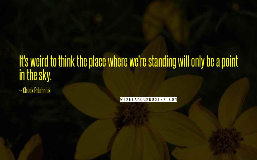 Chuck Palahniuk Quotes: It's weird to think the place where we're standing will only be a point in the sky.