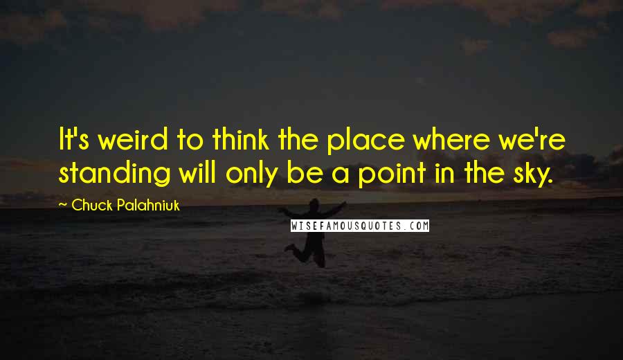 Chuck Palahniuk Quotes: It's weird to think the place where we're standing will only be a point in the sky.