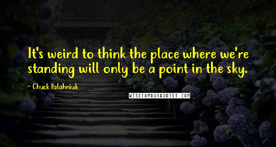 Chuck Palahniuk Quotes: It's weird to think the place where we're standing will only be a point in the sky.