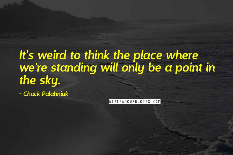 Chuck Palahniuk Quotes: It's weird to think the place where we're standing will only be a point in the sky.