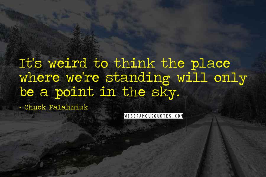 Chuck Palahniuk Quotes: It's weird to think the place where we're standing will only be a point in the sky.