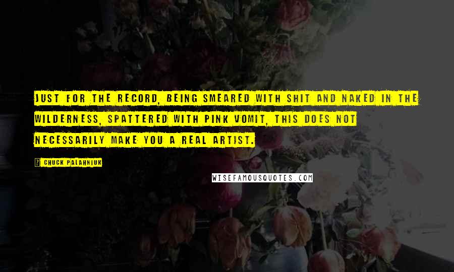 Chuck Palahniuk Quotes: Just for the record, being smeared with shit and naked in the wilderness, spattered with pink vomit, this does not necessarily make you a real artist.