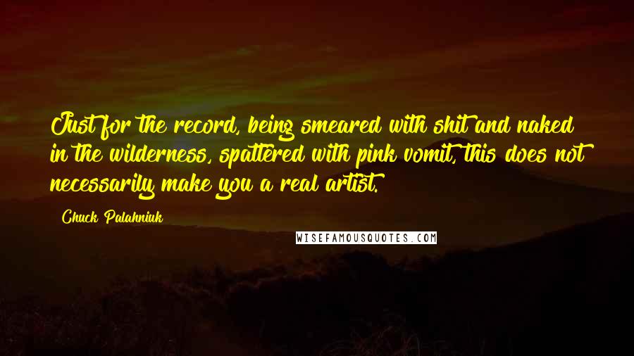 Chuck Palahniuk Quotes: Just for the record, being smeared with shit and naked in the wilderness, spattered with pink vomit, this does not necessarily make you a real artist.