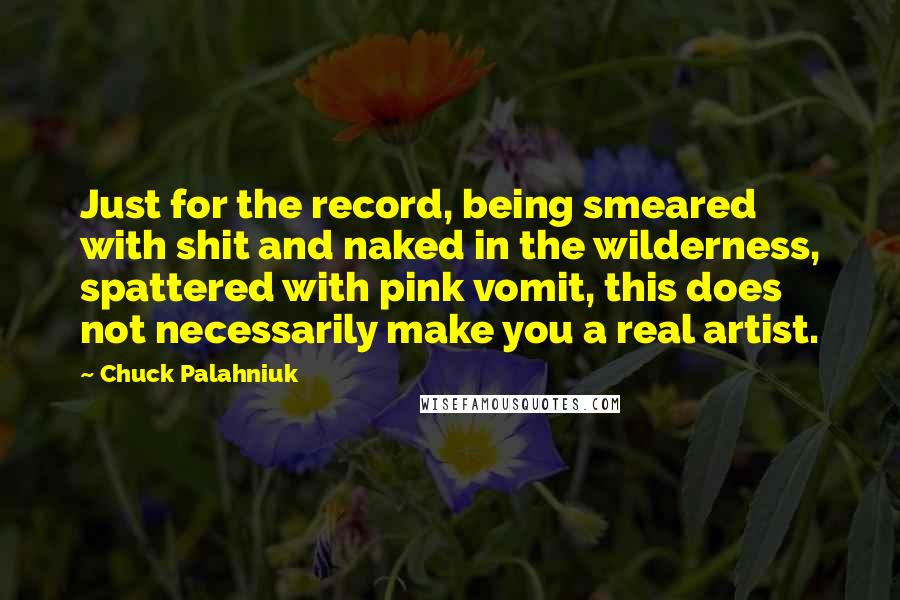 Chuck Palahniuk Quotes: Just for the record, being smeared with shit and naked in the wilderness, spattered with pink vomit, this does not necessarily make you a real artist.