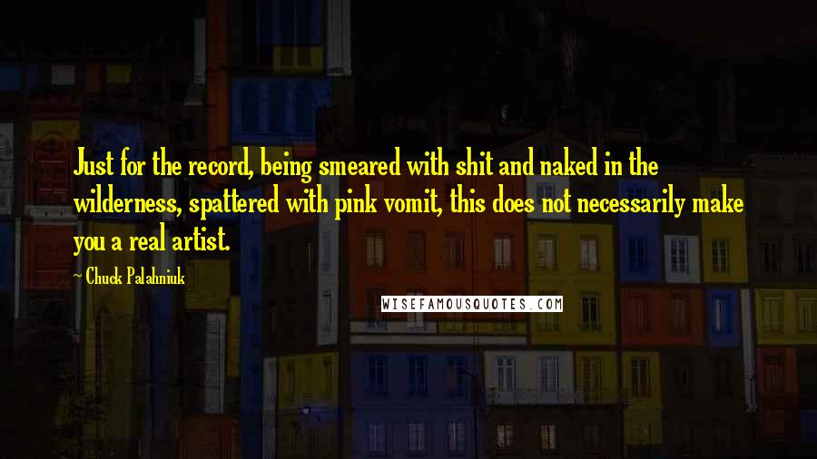 Chuck Palahniuk Quotes: Just for the record, being smeared with shit and naked in the wilderness, spattered with pink vomit, this does not necessarily make you a real artist.