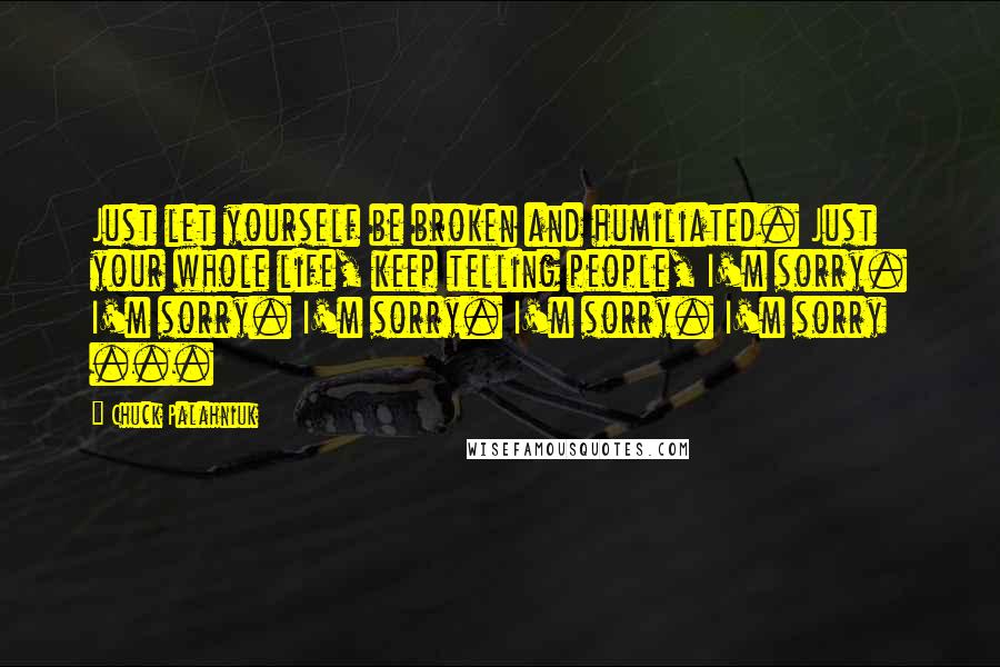 Chuck Palahniuk Quotes: Just let yourself be broken and humiliated. Just your whole life, keep telling people, I'm sorry. I'm sorry. I'm sorry. I'm sorry. I'm sorry ...