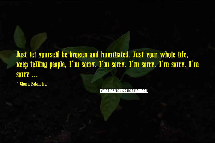Chuck Palahniuk Quotes: Just let yourself be broken and humiliated. Just your whole life, keep telling people, I'm sorry. I'm sorry. I'm sorry. I'm sorry. I'm sorry ...