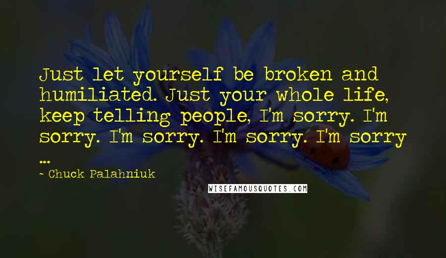 Chuck Palahniuk Quotes: Just let yourself be broken and humiliated. Just your whole life, keep telling people, I'm sorry. I'm sorry. I'm sorry. I'm sorry. I'm sorry ...