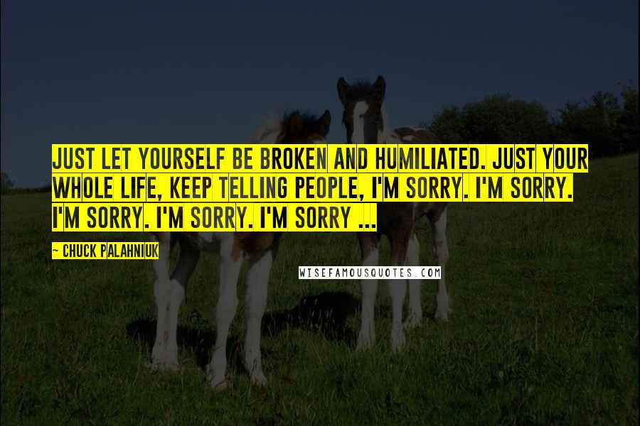 Chuck Palahniuk Quotes: Just let yourself be broken and humiliated. Just your whole life, keep telling people, I'm sorry. I'm sorry. I'm sorry. I'm sorry. I'm sorry ...