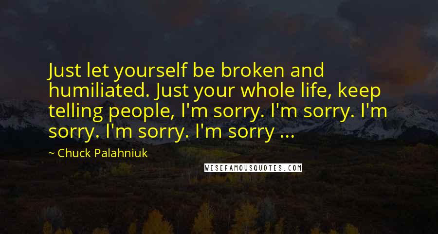 Chuck Palahniuk Quotes: Just let yourself be broken and humiliated. Just your whole life, keep telling people, I'm sorry. I'm sorry. I'm sorry. I'm sorry. I'm sorry ...