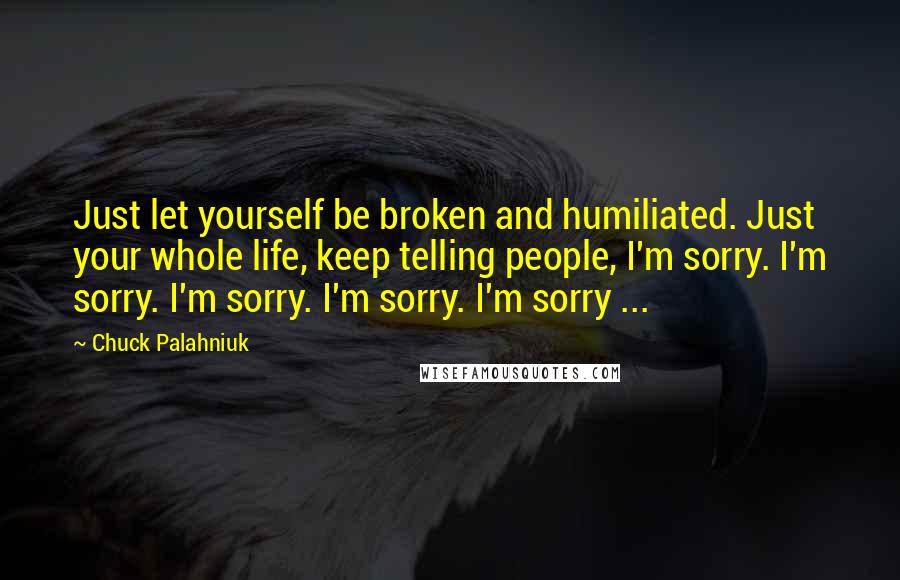 Chuck Palahniuk Quotes: Just let yourself be broken and humiliated. Just your whole life, keep telling people, I'm sorry. I'm sorry. I'm sorry. I'm sorry. I'm sorry ...