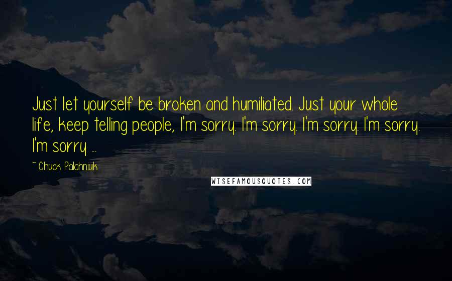 Chuck Palahniuk Quotes: Just let yourself be broken and humiliated. Just your whole life, keep telling people, I'm sorry. I'm sorry. I'm sorry. I'm sorry. I'm sorry ...