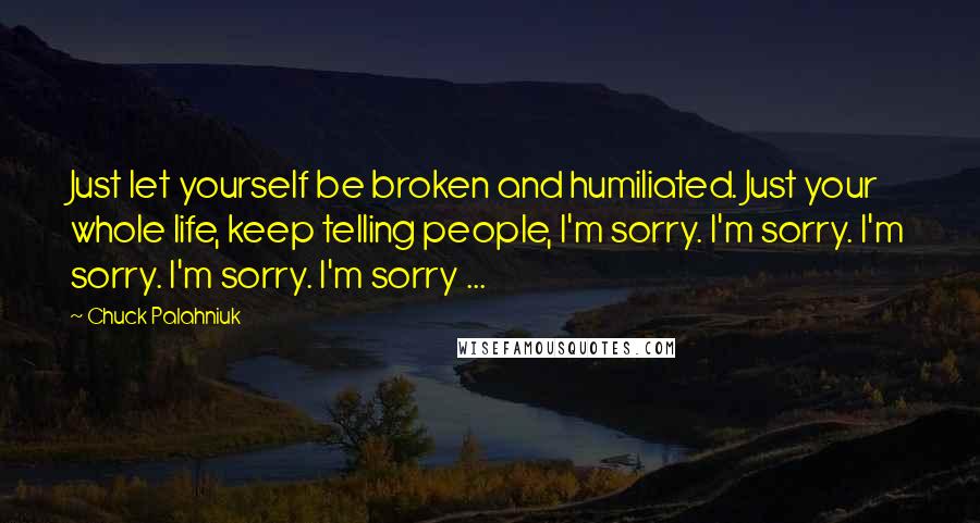 Chuck Palahniuk Quotes: Just let yourself be broken and humiliated. Just your whole life, keep telling people, I'm sorry. I'm sorry. I'm sorry. I'm sorry. I'm sorry ...