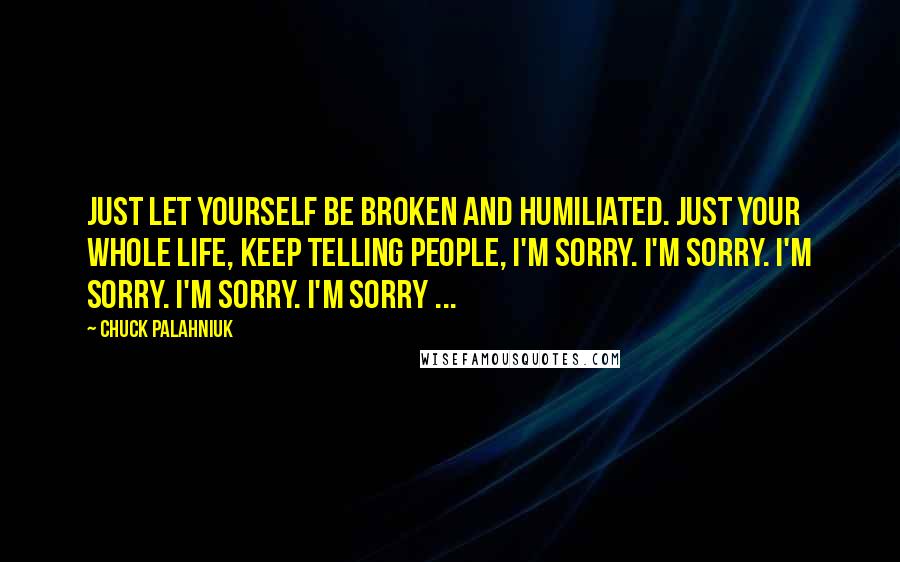 Chuck Palahniuk Quotes: Just let yourself be broken and humiliated. Just your whole life, keep telling people, I'm sorry. I'm sorry. I'm sorry. I'm sorry. I'm sorry ...