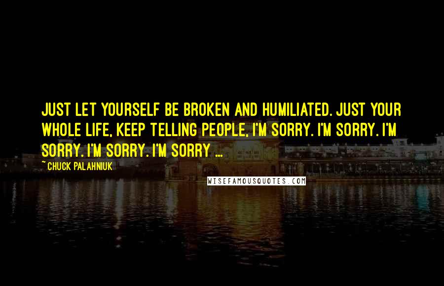 Chuck Palahniuk Quotes: Just let yourself be broken and humiliated. Just your whole life, keep telling people, I'm sorry. I'm sorry. I'm sorry. I'm sorry. I'm sorry ...
