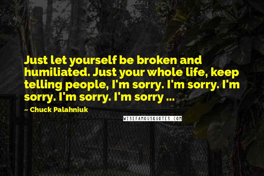 Chuck Palahniuk Quotes: Just let yourself be broken and humiliated. Just your whole life, keep telling people, I'm sorry. I'm sorry. I'm sorry. I'm sorry. I'm sorry ...