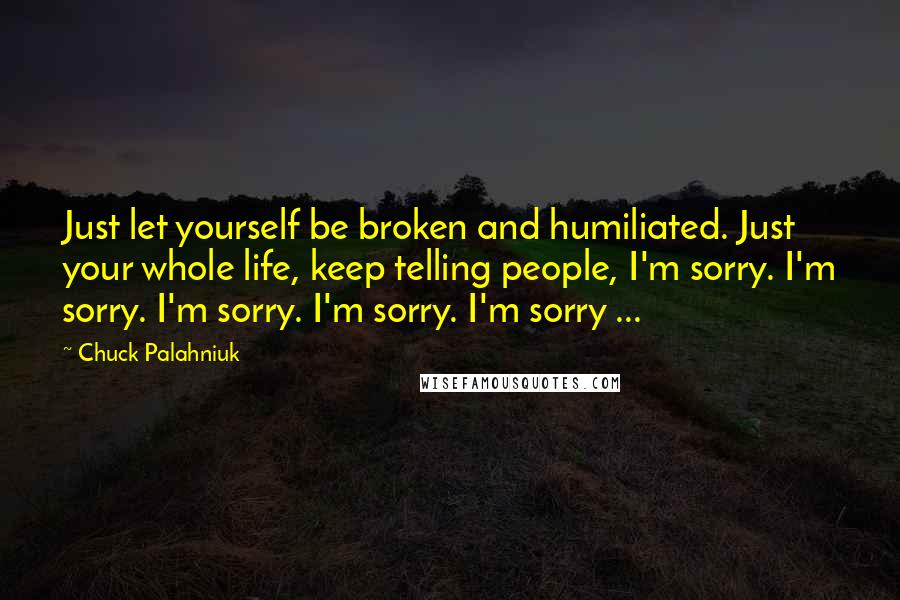 Chuck Palahniuk Quotes: Just let yourself be broken and humiliated. Just your whole life, keep telling people, I'm sorry. I'm sorry. I'm sorry. I'm sorry. I'm sorry ...