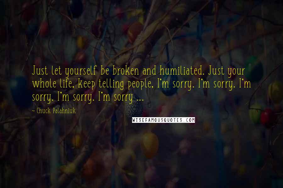 Chuck Palahniuk Quotes: Just let yourself be broken and humiliated. Just your whole life, keep telling people, I'm sorry. I'm sorry. I'm sorry. I'm sorry. I'm sorry ...