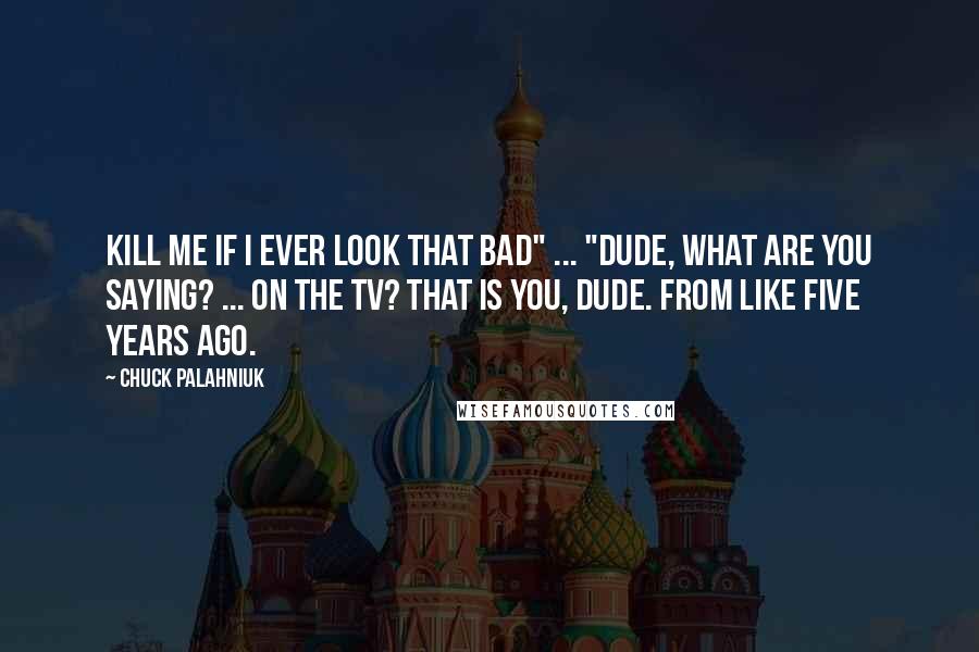Chuck Palahniuk Quotes: Kill me if I ever look that Bad" ... "Dude, what are you saying? ... On the TV? That is you, dude. From like five years ago.