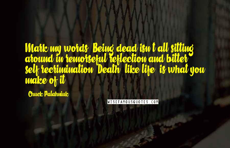 Chuck Palahniuk Quotes: Mark my words: Being dead isn't all sitting around in remorseful reflection and bitter self-recrimination. Death, like life, is what you make of it.