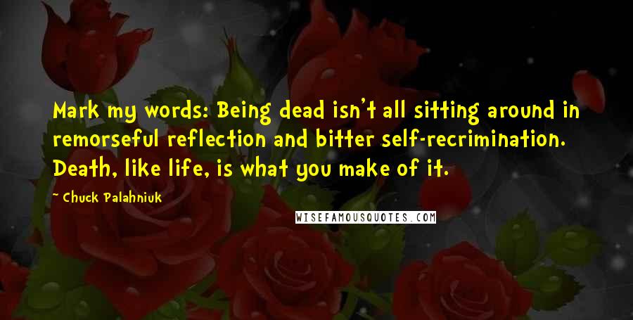 Chuck Palahniuk Quotes: Mark my words: Being dead isn't all sitting around in remorseful reflection and bitter self-recrimination. Death, like life, is what you make of it.