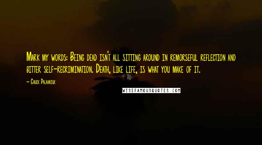 Chuck Palahniuk Quotes: Mark my words: Being dead isn't all sitting around in remorseful reflection and bitter self-recrimination. Death, like life, is what you make of it.