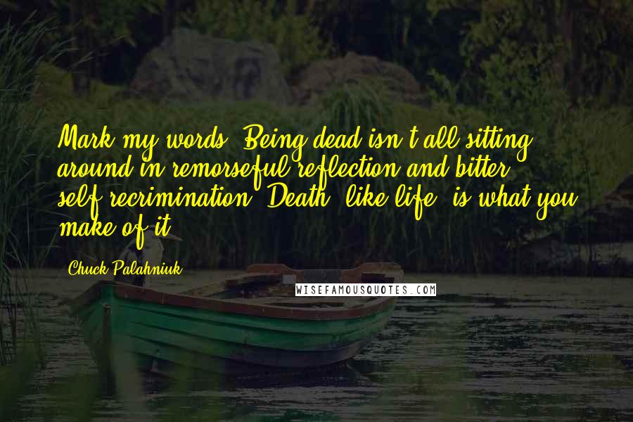 Chuck Palahniuk Quotes: Mark my words: Being dead isn't all sitting around in remorseful reflection and bitter self-recrimination. Death, like life, is what you make of it.