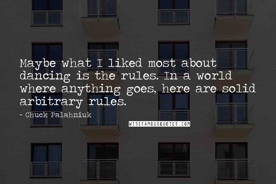 Chuck Palahniuk Quotes: Maybe what I liked most about dancing is the rules. In a world where anything goes, here are solid arbitrary rules.