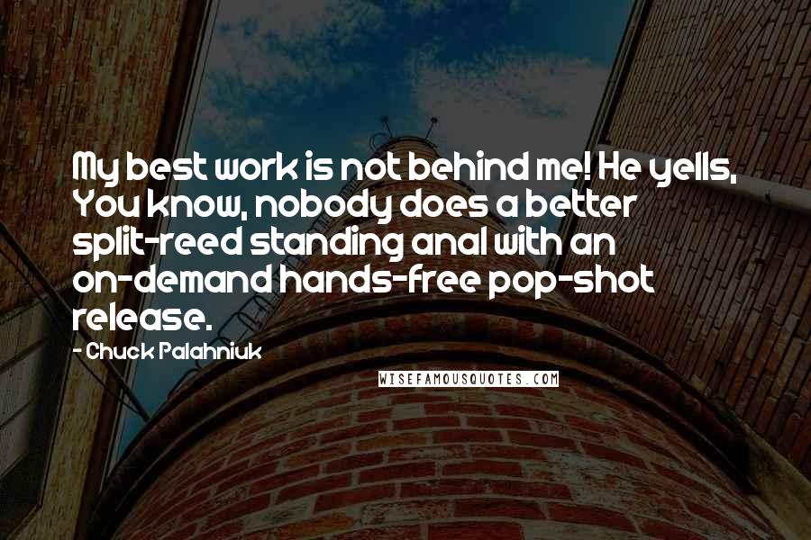 Chuck Palahniuk Quotes: My best work is not behind me! He yells, You know, nobody does a better split-reed standing anal with an on-demand hands-free pop-shot release.