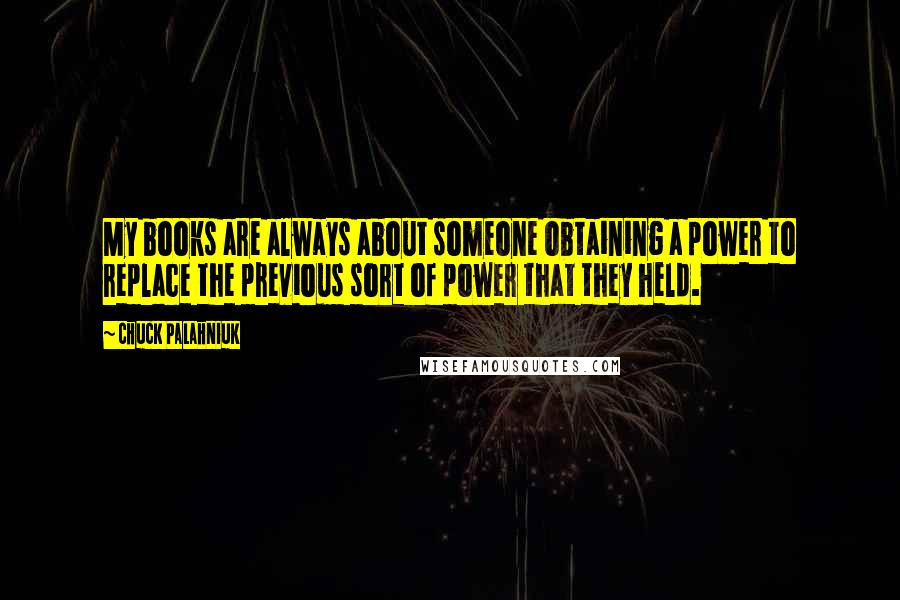 Chuck Palahniuk Quotes: My books are always about someone obtaining a power to replace the previous sort of power that they held.