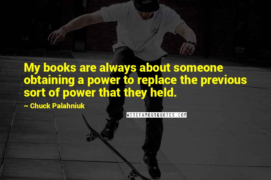 Chuck Palahniuk Quotes: My books are always about someone obtaining a power to replace the previous sort of power that they held.