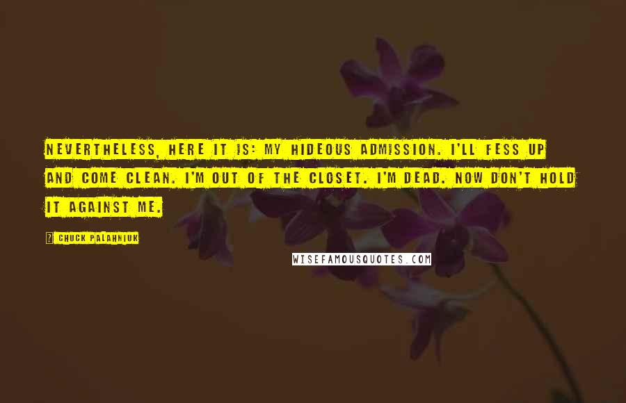 Chuck Palahniuk Quotes: Nevertheless, here it is: my Hideous Admission. I'll fess up and come clean. I'm out of the closet. I'm dead. Now don't hold it against me.