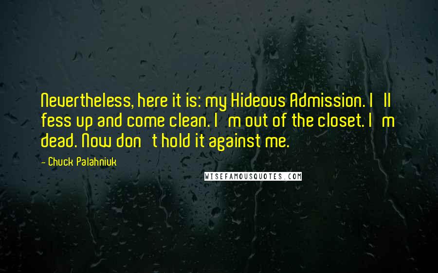 Chuck Palahniuk Quotes: Nevertheless, here it is: my Hideous Admission. I'll fess up and come clean. I'm out of the closet. I'm dead. Now don't hold it against me.