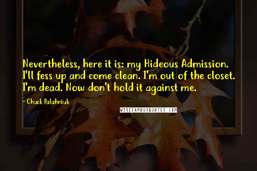 Chuck Palahniuk Quotes: Nevertheless, here it is: my Hideous Admission. I'll fess up and come clean. I'm out of the closet. I'm dead. Now don't hold it against me.