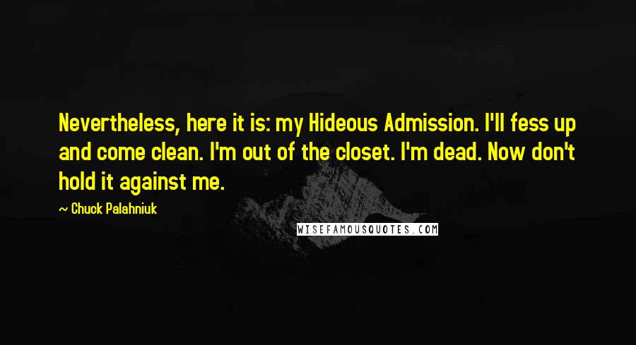 Chuck Palahniuk Quotes: Nevertheless, here it is: my Hideous Admission. I'll fess up and come clean. I'm out of the closet. I'm dead. Now don't hold it against me.