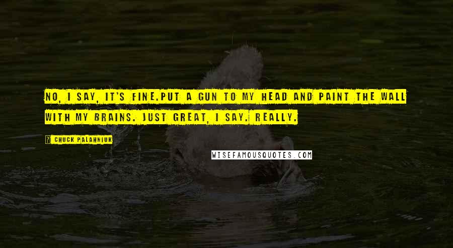 Chuck Palahniuk Quotes: No, I say, it's fine.Put a gun to my head and paint the wall with my brains. Just great, I say. Really.