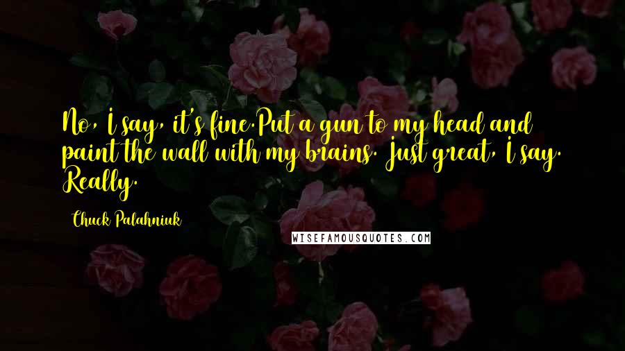 Chuck Palahniuk Quotes: No, I say, it's fine.Put a gun to my head and paint the wall with my brains. Just great, I say. Really.